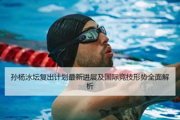 孙杨泳坛复出计划最新进展及国际竞技形势全面解析